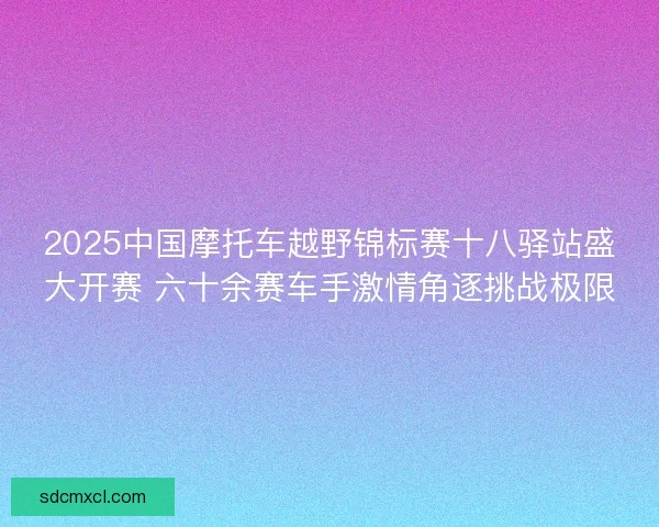2025中国摩托车越野锦标赛十八驿站盛大开赛 六十余赛车手激情角逐挑战极限