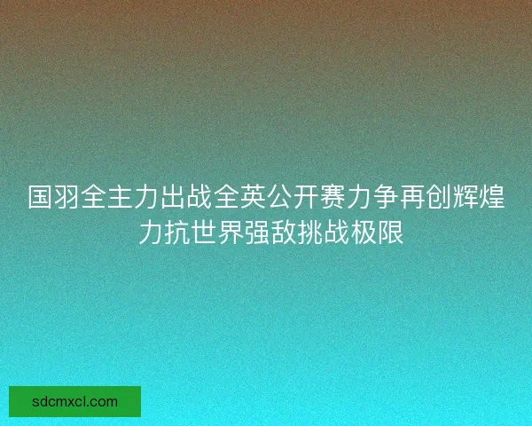 国羽全主力出战全英公开赛力争再创辉煌 力抗世界强敌挑战极限