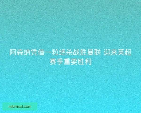 阿森纳凭借一粒绝杀战胜曼联 迎来英超赛季重要胜利