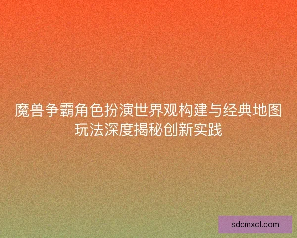 魔兽争霸角色扮演世界观构建与经典地图玩法深度揭秘创新实践