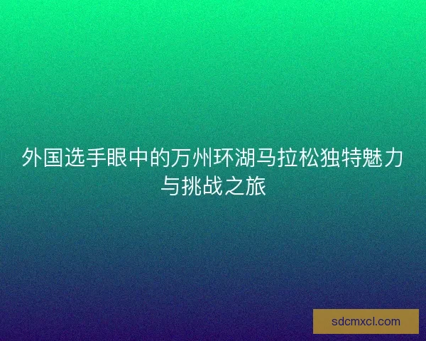 外国选手眼中的万州环湖马拉松独特魅力与挑战之旅